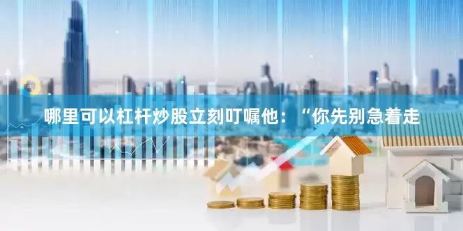 哪里可以杠杆炒股立刻叮嘱他：“你先别急着走