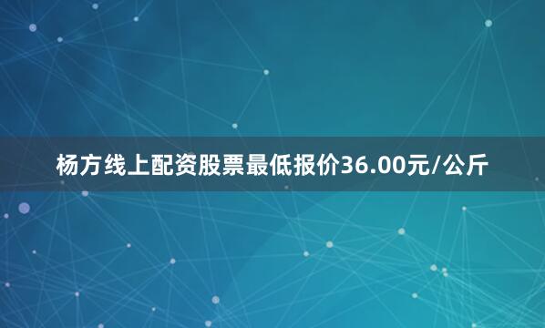 杨方线上配资股票最低报价36.00元/公斤