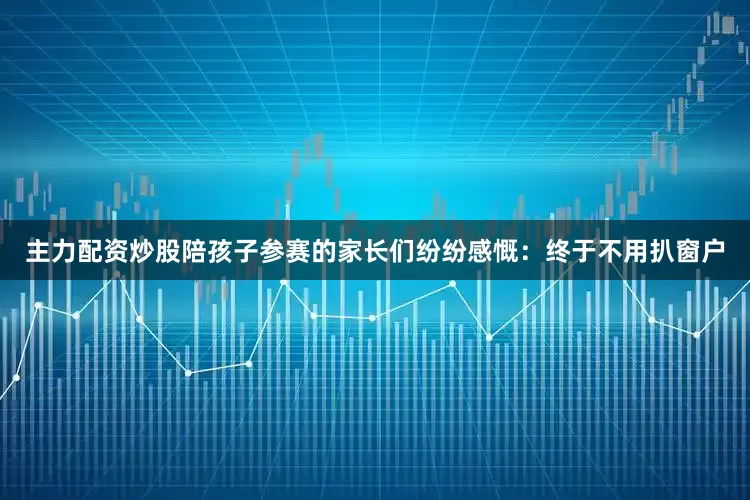 主力配资炒股陪孩子参赛的家长们纷纷感慨：终于不用扒窗户