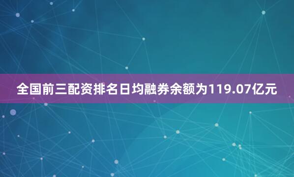 全国前三配资排名日均融券余额为119.07亿元