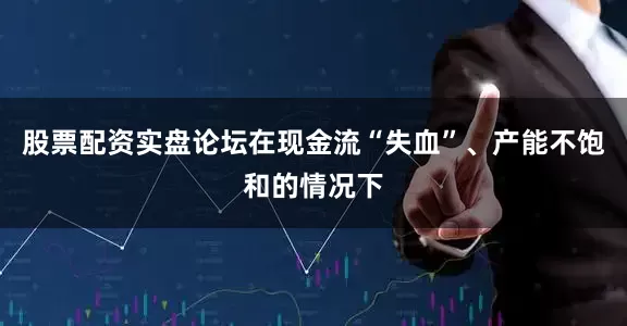 股票配资实盘论坛在现金流“失血”、产能不饱和的情况下