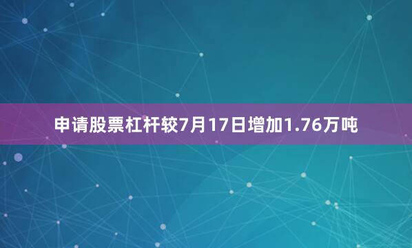 申请股票杠杆较7月17日增加1.76万吨