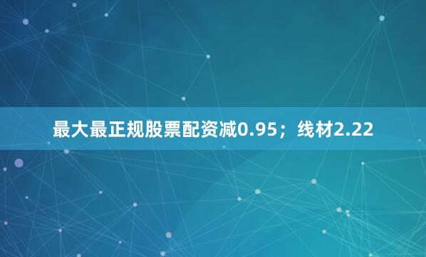 最大最正规股票配资减0.95；线材2.22