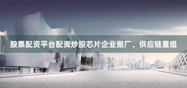 股票配资平台配资炒股芯片企业搬厂、供应链重组