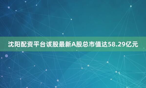 沈阳配资平台该股最新A股总市值达58.29亿元