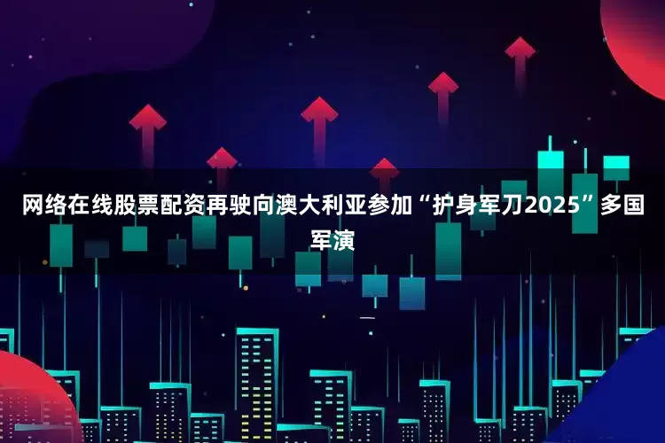 网络在线股票配资再驶向澳大利亚参加“护身军刀2025”多国军演