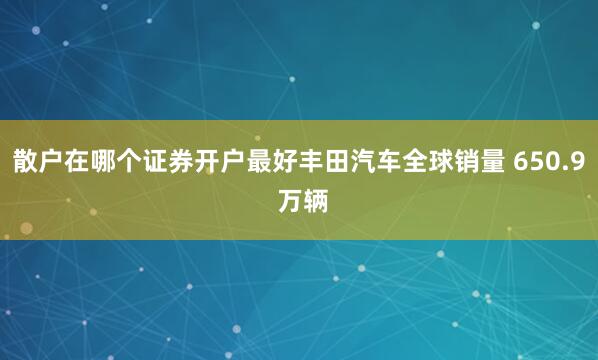 散户在哪个证券开户最好丰田汽车全球销量 650.9 万辆