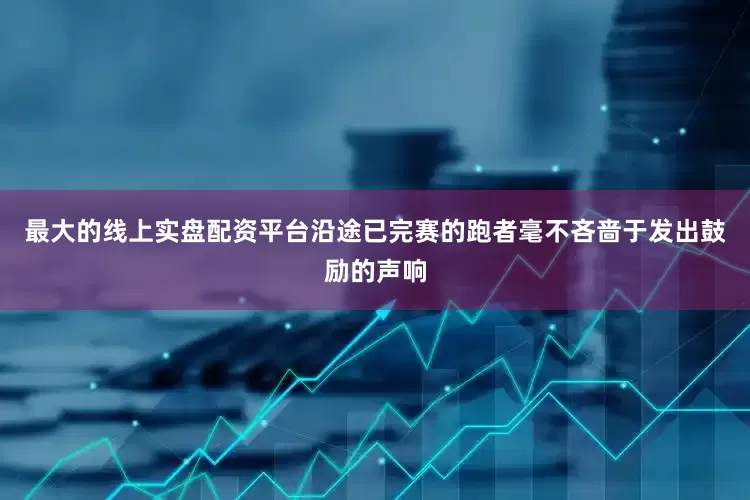 最大的线上实盘配资平台沿途已完赛的跑者毫不吝啬于发出鼓励的声响